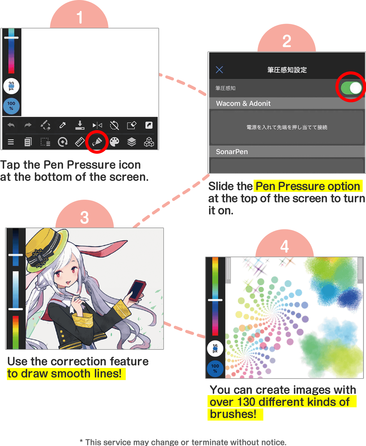 1. Tap the Pen Pressure icon at the bottom of the screen. 22. Slide the Pen Pressure option at the top of the screen to turn it on. 3. Use the correction feature to draw smooth lines! 4. You can create images with over 130 different kinds of brushes! * This service may change or terminate without notice.